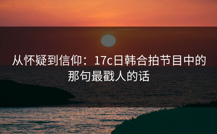从怀疑到信仰：17c日韩合拍节目中的那句最戳人的话