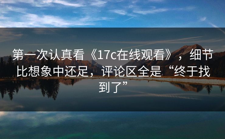 第一次认真看《17c在线观看》，细节比想象中还足，评论区全是“终于找到了”