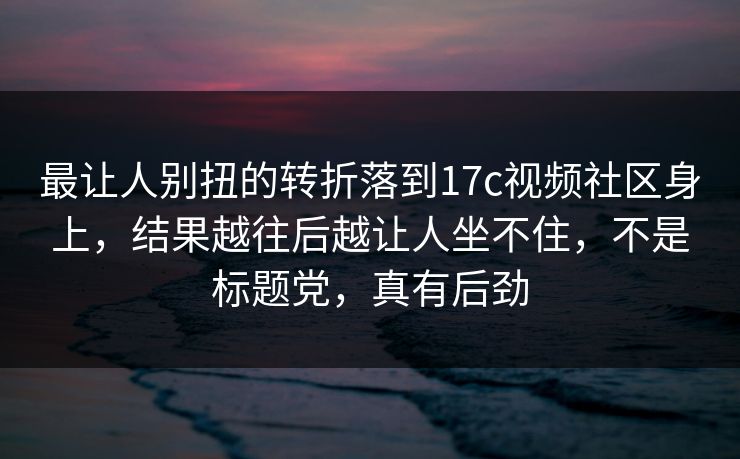 最让人别扭的转折落到17c视频社区身上，结果越往后越让人坐不住，不是标题党，真有后劲