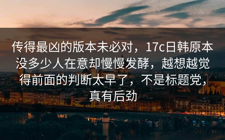 传得最凶的版本未必对，17c日韩原本没多少人在意却慢慢发酵，越想越觉得前面的判断太早了，不是标题党，真有后劲