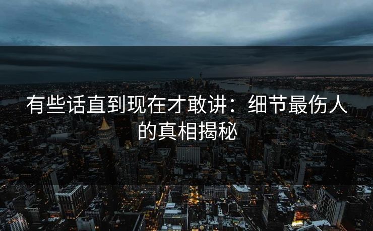 有些话直到现在才敢讲：细节最伤人的真相揭秘