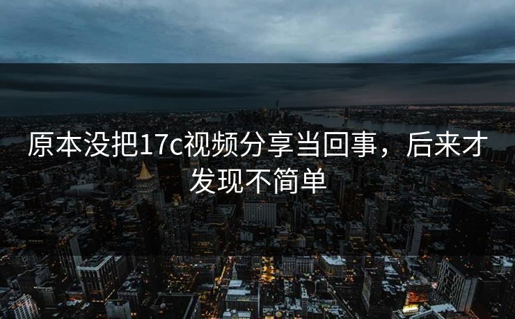 原本没把17c视频分享当回事，后来才发现不简单