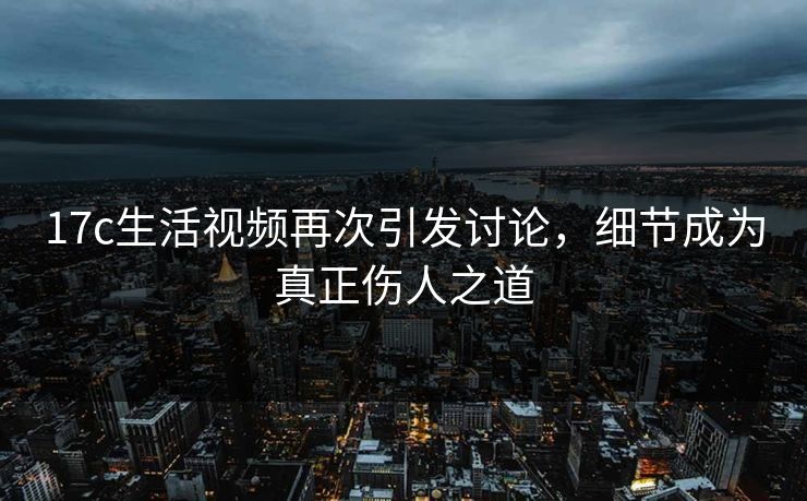 17c生活视频再次引发讨论,细节成为真正伤人之道 17c生活视频再次引发讨论,细节成为真正伤人之道