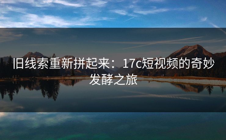 旧线索重新拼起来：17c短视频的奇妙发酵之旅