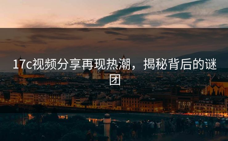 17c视频分享再现热潮,揭秘背后的谜团 17c视频分享再现热潮,揭秘背后的谜团