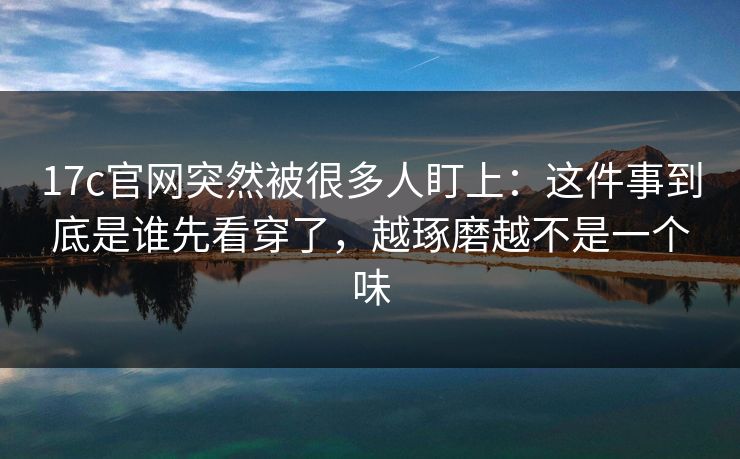 17c官网突然被很多人盯上：这件事到底是谁先看穿了，越琢磨越不是一个味
