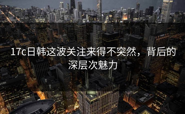 17c日韩这波关注来得不突然，背后的深层次魅力