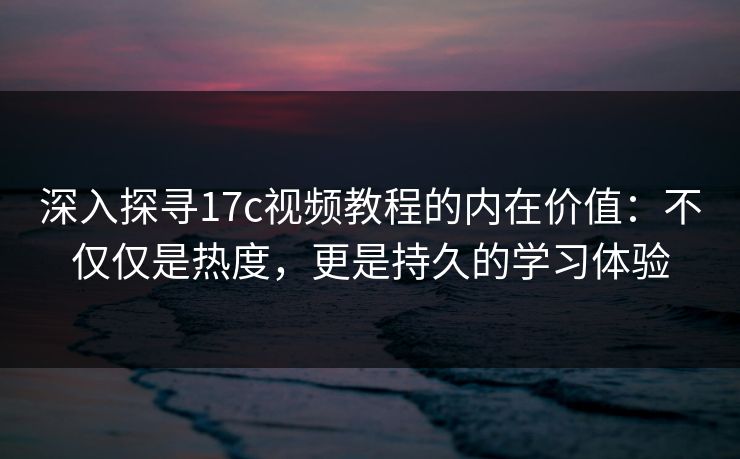 深入探寻17c视频教程的内在价值：不仅仅是热度，更是持久的学习体验