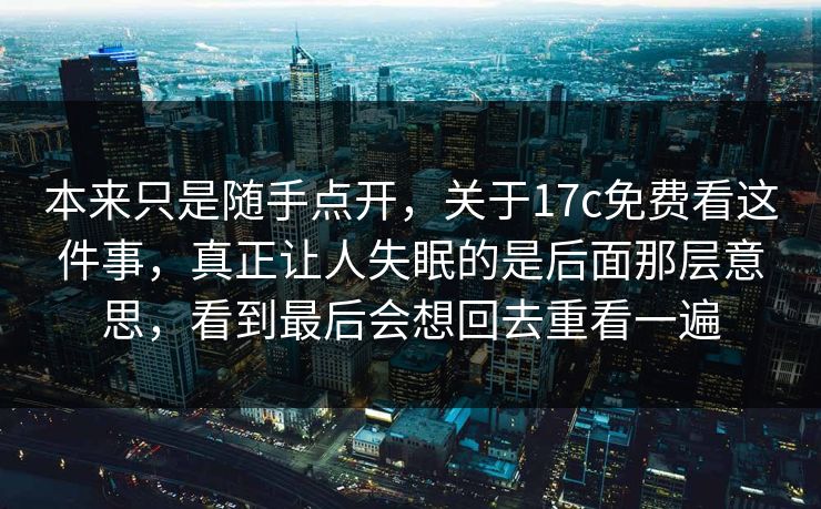 本来只是随手点开，关于17c免费看这件事，真正让人失眠的是后面那层意思，看到最后会想回去重看一遍