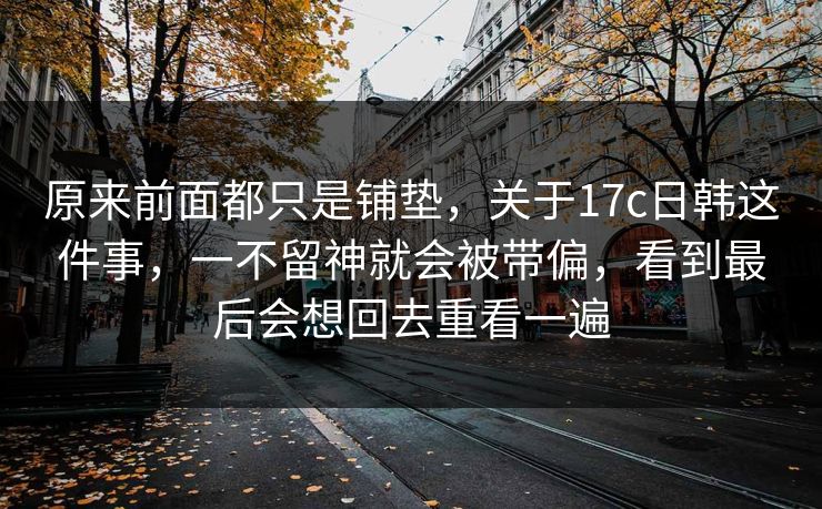 原来前面都只是铺垫，关于17c日韩这件事，一不留神就会被带偏，看到最后会想回去重看一遍