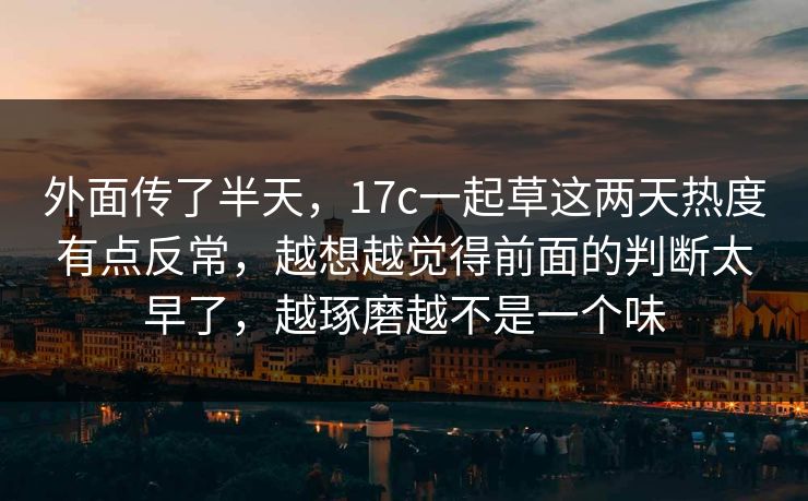 外面传了半天，17c一起草这两天热度有点反常，越想越觉得前面的判断太早了，越琢磨越不是一个味