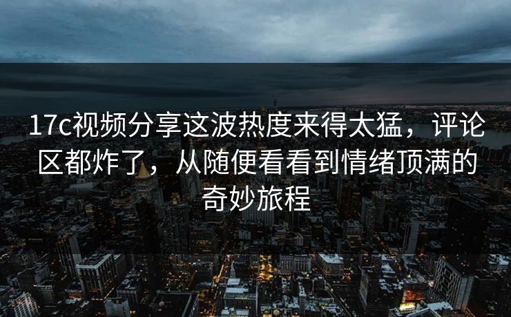 17c视频分享这波热度来得太猛，评论区都炸了，从随便看看到情绪顶满的奇妙旅程