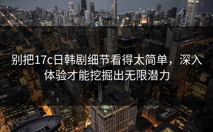 别把17c日韩剧细节看得太简单,深入体验才能挖掘出无限潜力 别把17c日韩剧细节看得太简单,深入体验才能挖掘出无限潜力