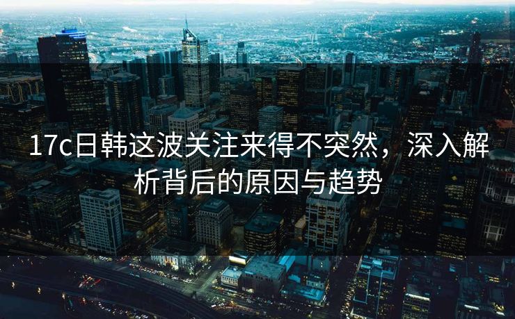 17c日韩这波关注来得不突然,深入解析背后的原因与趋势 17c日韩这波关注来得不突然,深入解析背后的原因与趋势