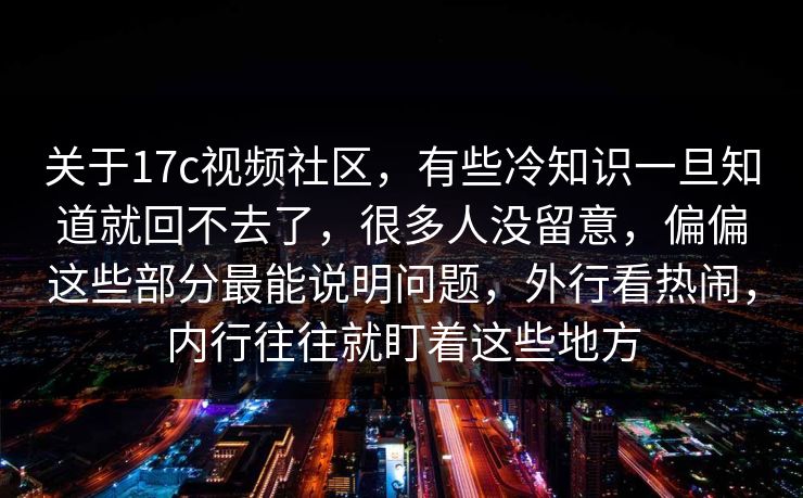 关于17c视频社区，有些冷知识一旦知道就回不去了，很多人没留意，偏偏这些部分最能说明问题，外行看热闹，内行往往就盯着这些地方