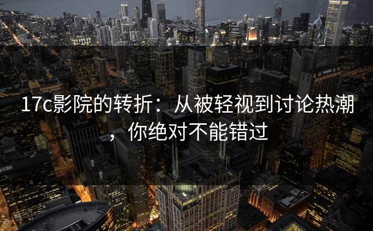 17c影院的转折：从被轻视到讨论热潮，你绝对不能错过