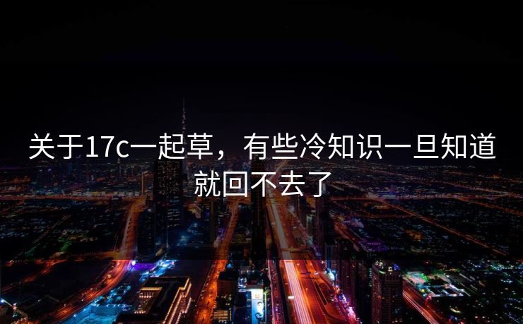 关于17c一起草,有些冷知识一旦知道就回不去了 关于17c一起草,有些冷知识一旦知道就回不去了