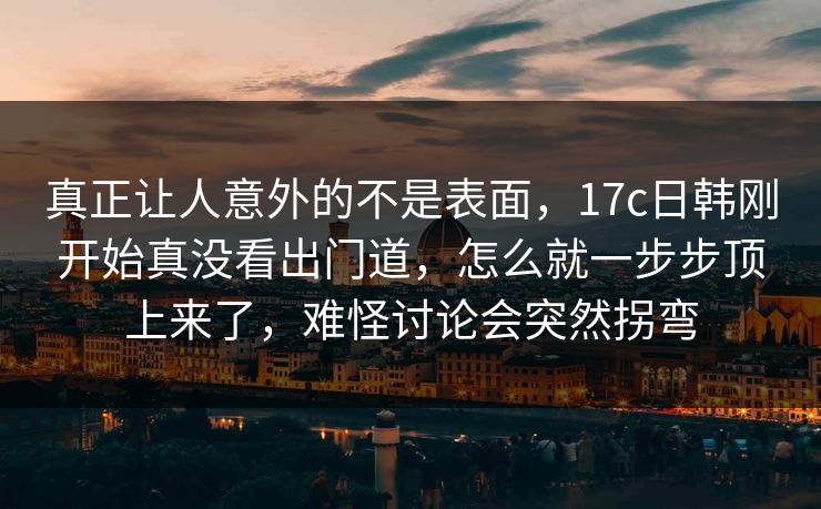 真正让人意外的不是表面，17c日韩刚开始真没看出门道，怎么就一步步顶上来了，难怪讨论会突然拐弯