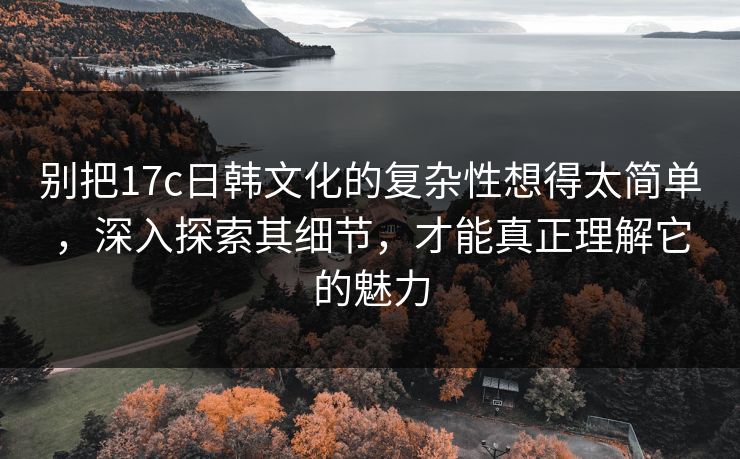 别把17c日韩文化的复杂性想得太简单，深入探索其细节，才能真正理解它的魅力