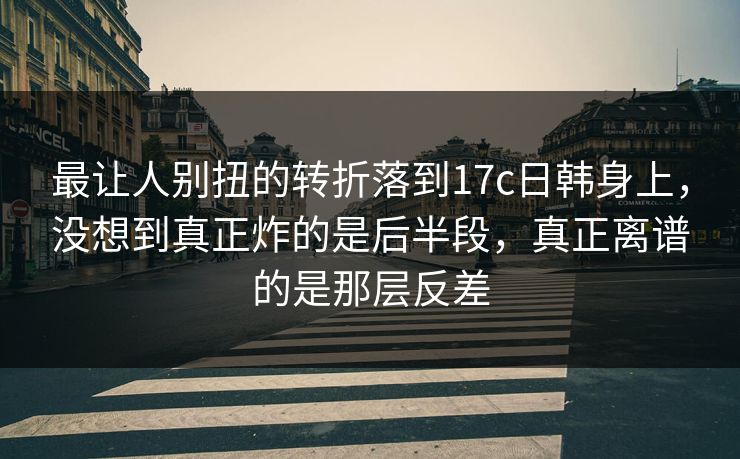 最让人别扭的转折落到17c日韩身上，没想到真正炸的是后半段，真正离谱的是那层反差