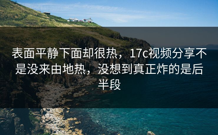 表面平静下面却很热，17c视频分享不是没来由地热，没想到真正炸的是后半段