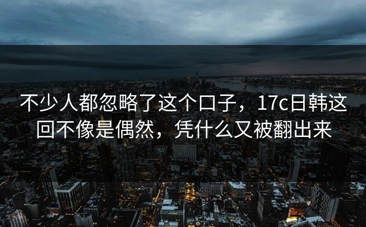 不少人都忽略了这个口子，17c日韩这回不像是偶然，凭什么又被翻出来