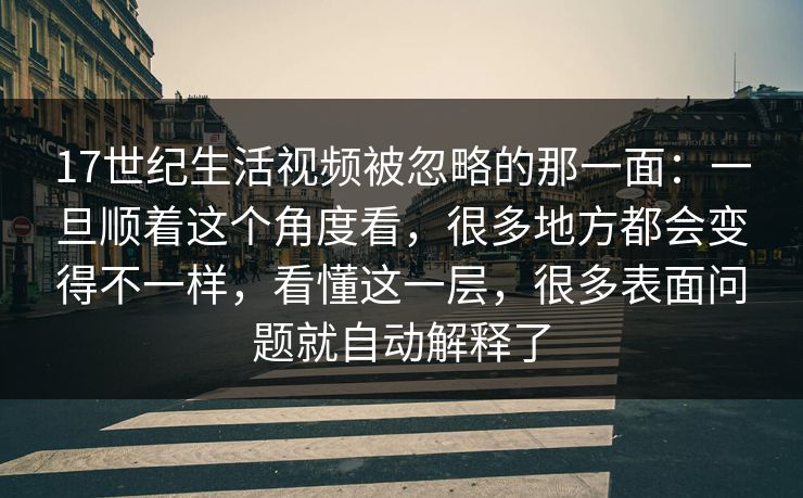 17世纪生活视频被忽略的那一面：一旦顺着这个角度看，很多地方都会变得不一样，看懂这一层，很多表面问题就自动解释了