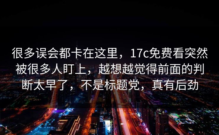很多误会都卡在这里,17c免费看突然被很多人盯上,越想越觉得前面的判断太早了,不是标题党,真有后劲 很多误会都卡在这里,17c免费看突然被很多人盯上,越想越觉得前面的判断太早了,不是标题党,真有后劲