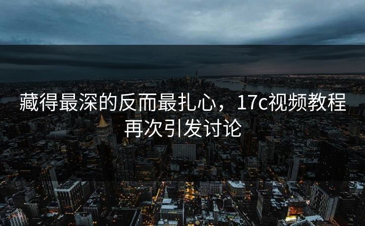 藏得最深的反而最扎心，17c视频教程再次引发讨论