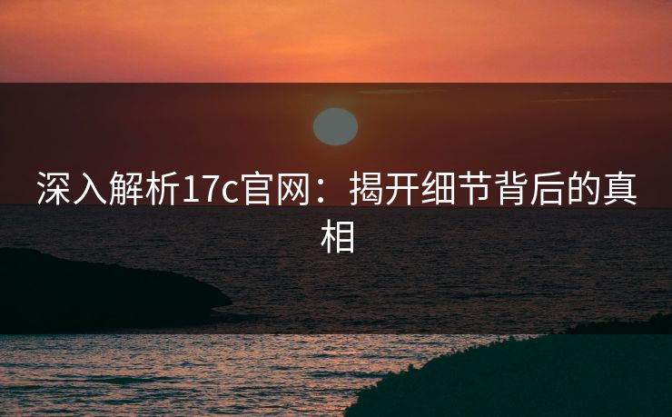 深入解析17c官网：揭开细节背后的真相