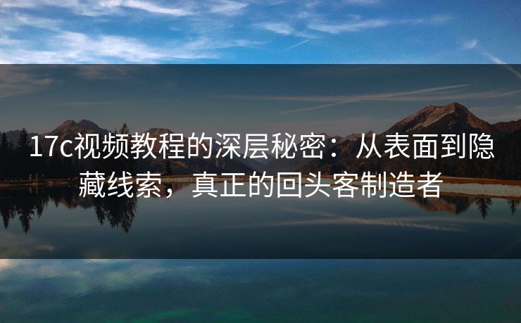 17c视频教程的深层秘密：从表面到隐藏线索，真正的回头客制造者