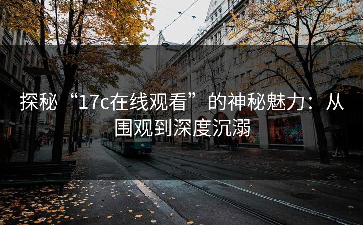 探秘“17c在线观看”的神秘魅力:从围观到深度沉溺 探秘“17c在线观看”的神秘魅力:从围观到深度沉溺