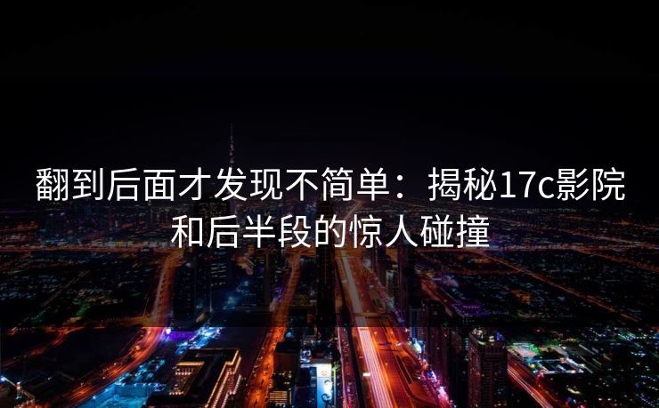 翻到后面才发现不简单：揭秘17c影院和后半段的惊人碰撞