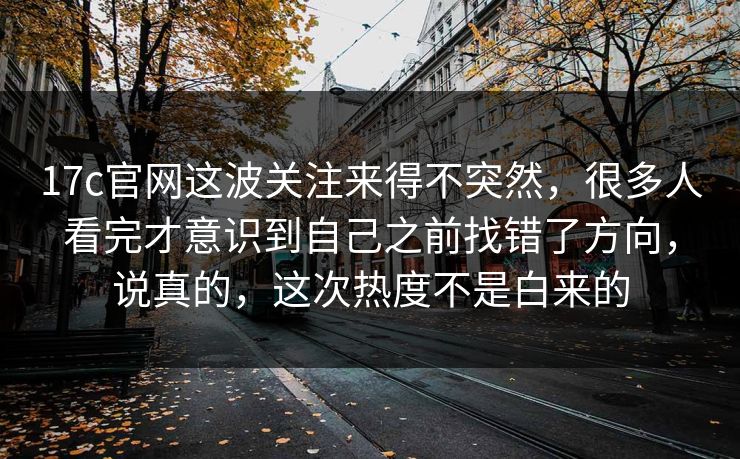 17c官网这波关注来得不突然，很多人看完才意识到自己之前找错了方向，说真的，这次热度不是白来的