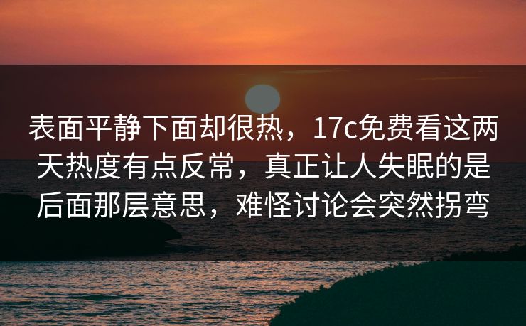 表面平静下面却很热，17c免费看这两天热度有点反常，真正让人失眠的是后面那层意思，难怪讨论会突然拐弯