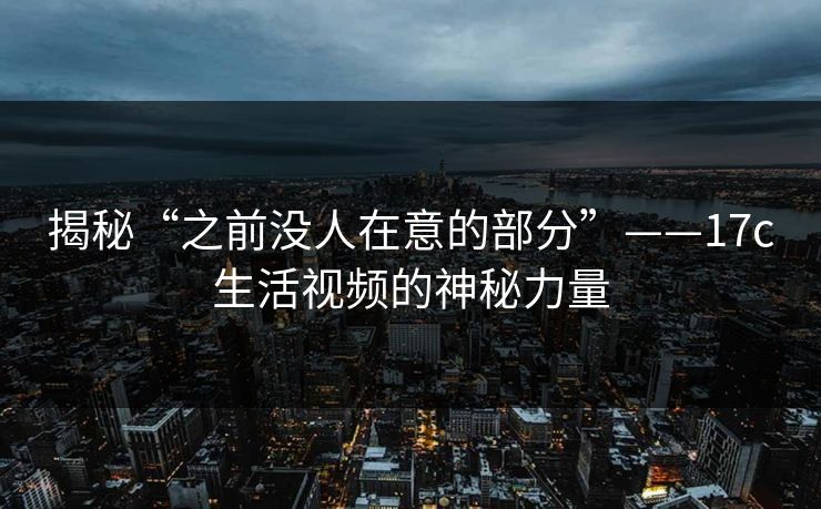 揭秘“之前没人在意的部分”——17c生活视频的神秘力量 揭秘“之前没人在意的部分”——17c生活视频的神秘力量