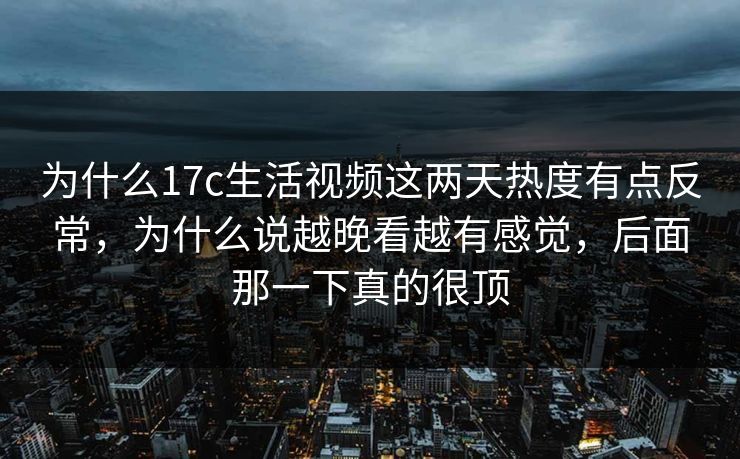 为什么17c生活视频这两天热度有点反常，为什么说越晚看越有感觉，后面那一下真的很顶