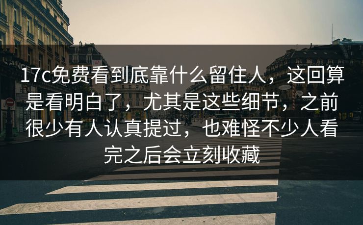 17c免费看到底靠什么留住人，这回算是看明白了，尤其是这些细节，之前很少有人认真提过，也难怪不少人看完之后会立刻收藏