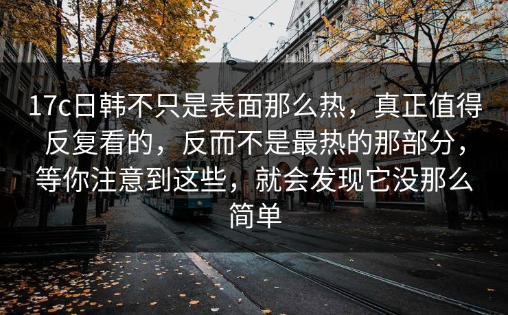 17c日韩不只是表面那么热，真正值得反复看的，反而不是最热的那部分，等你注意到这些，就会发现它没那么简单