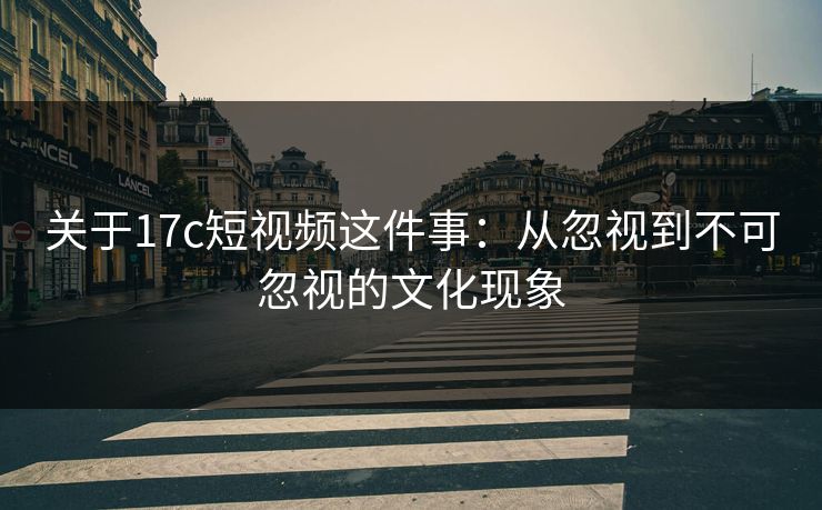 关于17c短视频这件事：从忽视到不可忽视的文化现象