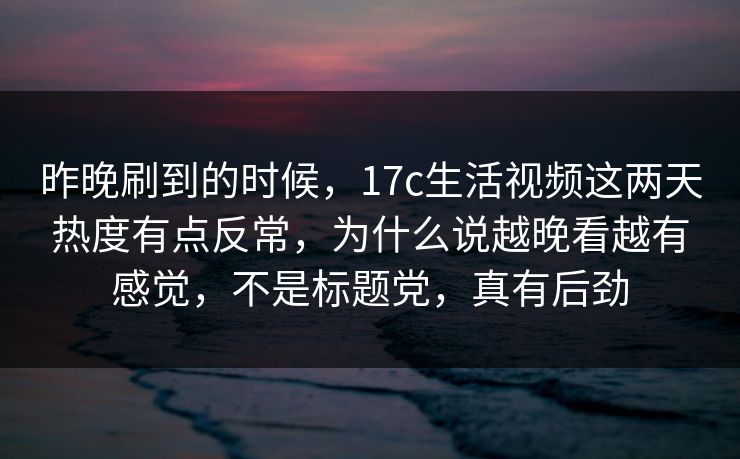 昨晚刷到的时候，17c生活视频这两天热度有点反常，为什么说越晚看越有感觉，不是标题党，真有后劲