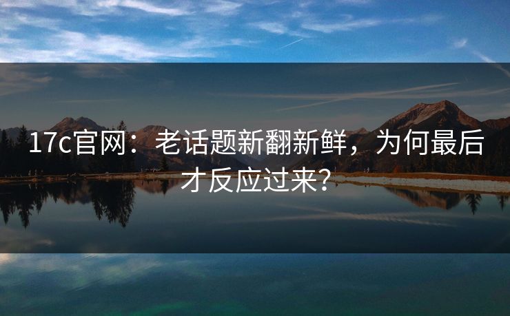 17c官网:老话题新翻新鲜,为何最后才反应过来? 17c官网:老话题新翻新鲜,为何最后才反应过来?