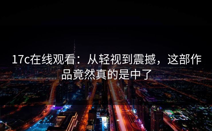 17c在线观看:从轻视到震撼,这部作品竟然真的是中了 17c在线观看:从轻视到震撼,这部作品竟然真的是中了