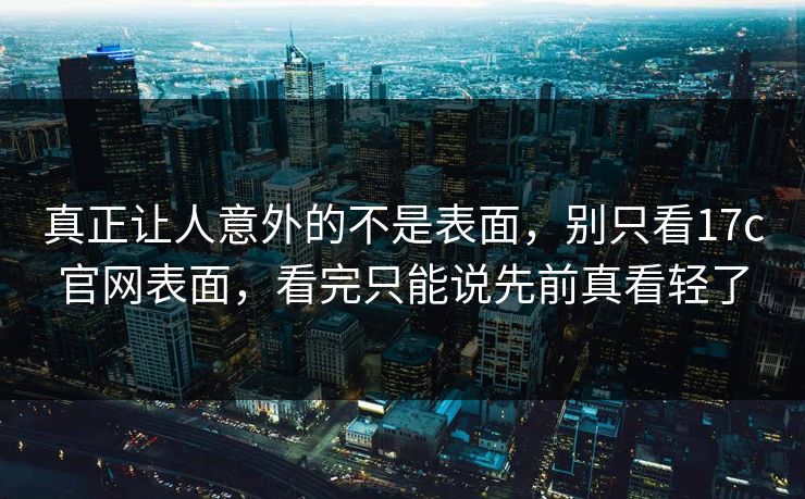 真正让人意外的不是表面,别只看17c官网表面,看完只能说先前真看轻了 真正让人意外的不是表面,别只看17c官网表面,看完只能说先前真看轻了