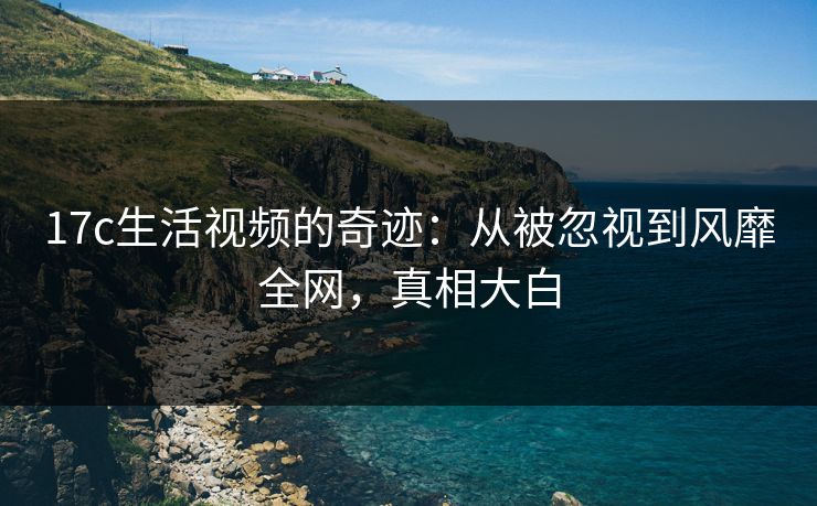 17c生活视频的奇迹:从被忽视到风靡全网,真相大白 17c生活视频的奇迹:从被忽视到风靡全网,真相大白