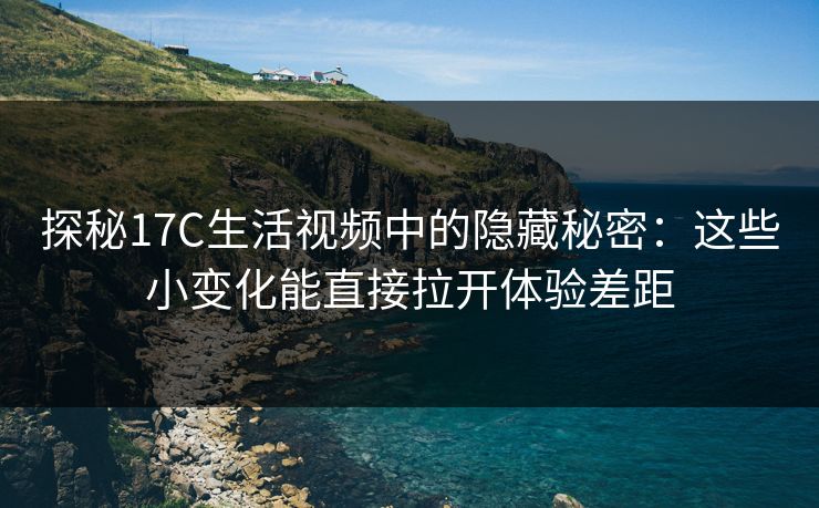 探秘17C生活视频中的隐藏秘密：这些小变化能直接拉开体验差距