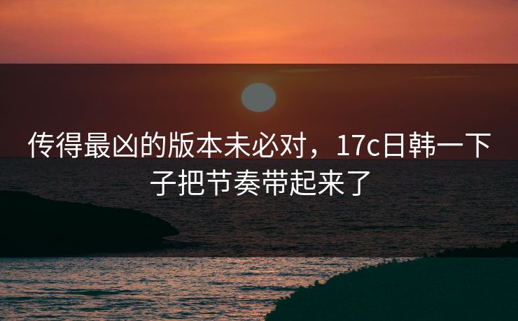 传得最凶的版本未必对，17c日韩一下子把节奏带起来了