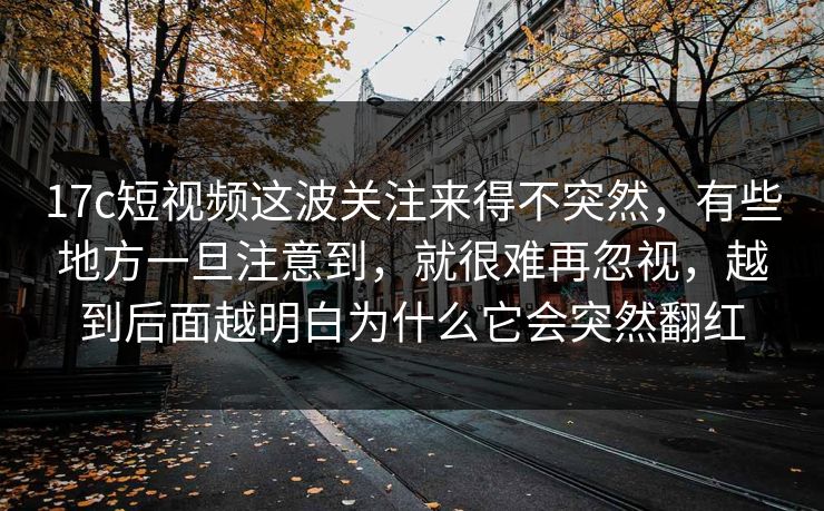 17c短视频这波关注来得不突然，有些地方一旦注意到，就很难再忽视，越到后面越明白为什么它会突然翻红