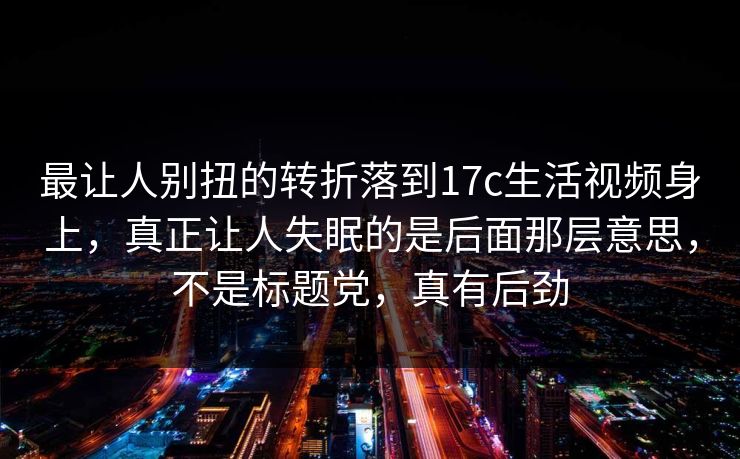 最让人别扭的转折落到17c生活视频身上,真正让人失眠的是后面那层意思,不是标题党,真有后劲 最让人别扭的转折落到17c生活视频身上,真正让人失眠的是后面那层意思,不是标题党,真有后劲