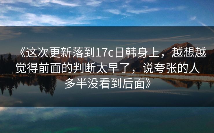 《这次更新落到17c日韩身上,越想越觉得前面的判断太早了,说夸张的人多半没看到后面》 《这次更新落到17c日韩身上,越想越觉得前面的判断太早了,说夸张的人多半没看到后面》